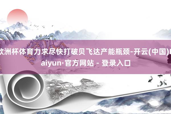 欧洲杯体育力求尽快打破贝飞达产能瓶颈-开云(中国)Kaiyun·官方网站 - 登录入口