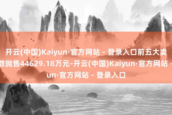 开云(中国)Kaiyun·官方网站 - 登录入口前五大卖出席位系数抛售44629.18万元-开云(中国)Kaiyun·官方网站 - 登录入口