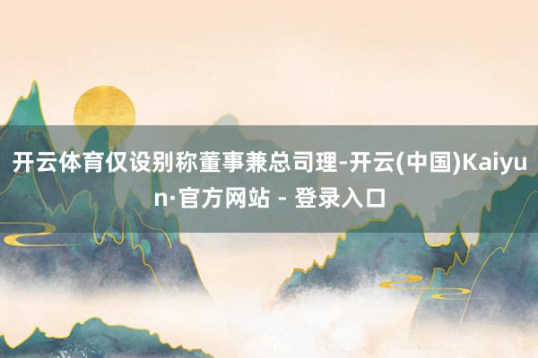 开云体育仅设别称董事兼总司理-开云(中国)Kaiyun·官方网站 - 登录入口