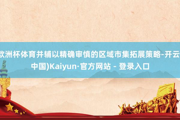 欧洲杯体育并辅以精确审慎的区域市集拓展策略-开云(中国)Kaiyun·官方网站 - 登录入口