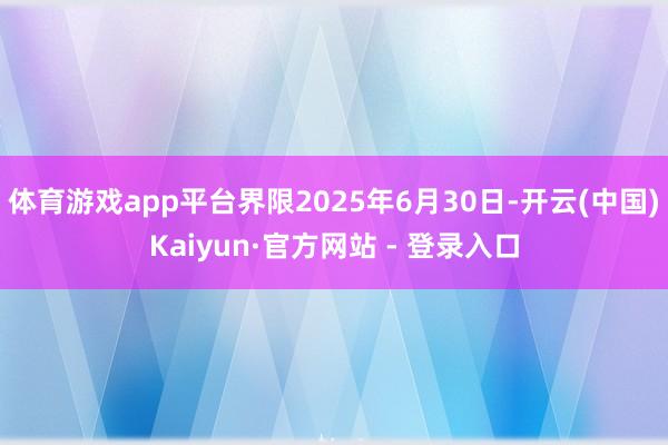 体育游戏app平台界限2025年6月30日-开云(中国)Kaiyun·官方网站 - 登录入口