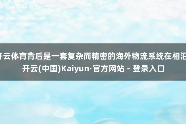 开云体育背后是一套复杂而精密的海外物流系统在相沿-开云(中国)Kaiyun·官方网站 - 登录入口