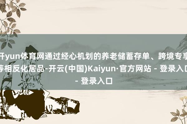 开yun体育网通过经心机划的养老储蓄存单、跨境专享等相反化居品-开云(中国)Kaiyun·官方网站 - 登录入口