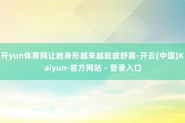 开yun体育网让她身形越来越挺拔舒展-开云(中国)Kaiyun·官方网站 - 登录入口