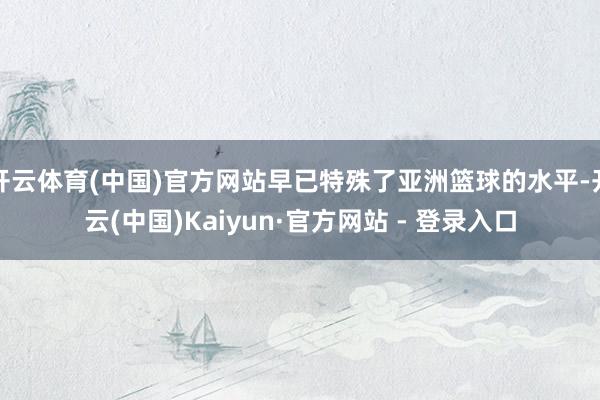 开云体育(中国)官方网站早已特殊了亚洲篮球的水平-开云(中国)Kaiyun·官方网站 - 登录入口