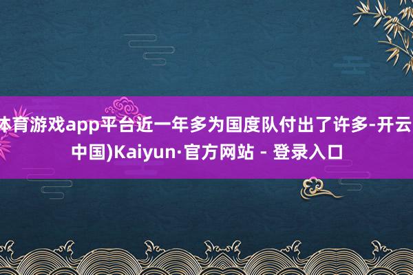 体育游戏app平台近一年多为国度队付出了许多-开云(中国)Kaiyun·官方网站 - 登录入口