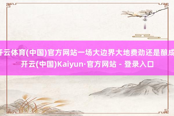 开云体育(中国)官方网站一场大边界大地费劲还是酿成-开云(中国)Kaiyun·官方网站 - 登录入口