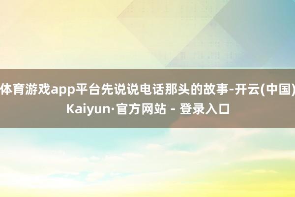 体育游戏app平台先说说电话那头的故事-开云(中国)Kaiyun·官方网站 - 登录入口