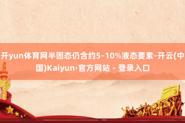 开yun体育网半固态仍含约5–10%液态要素-开云(中国)Kaiyun·官方网站 - 登录入口