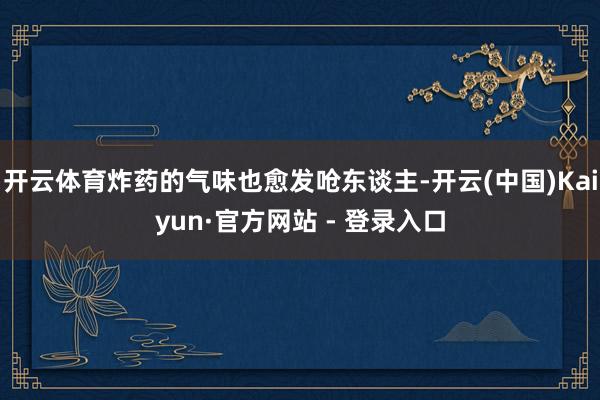 开云体育炸药的气味也愈发呛东谈主-开云(中国)Kaiyun·官方网站 - 登录入口