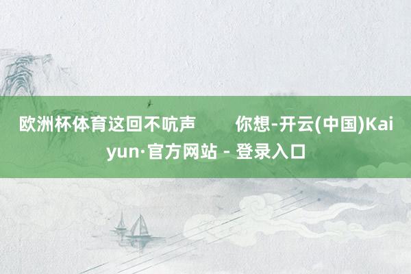 欧洲杯体育这回不吭声        你想-开云(中国)Kaiyun·官方网站 - 登录入口