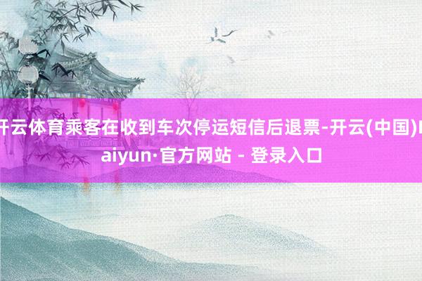 开云体育乘客在收到车次停运短信后退票-开云(中国)Kaiyun·官方网站 - 登录入口