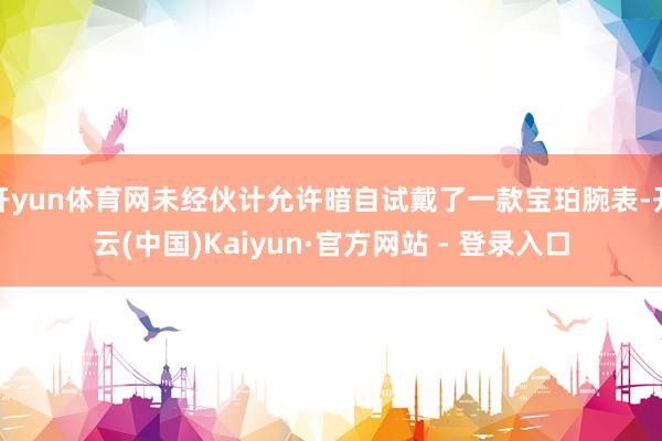开yun体育网未经伙计允许暗自试戴了一款宝珀腕表-开云(中国)Kaiyun·官方网站 - 登录入口