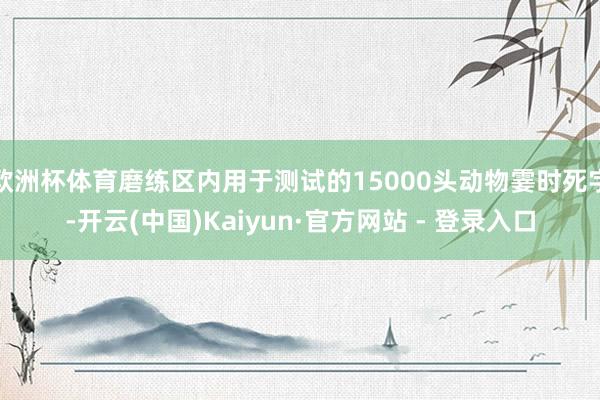 欧洲杯体育磨练区内用于测试的15000头动物霎时死字-开云(中国)Kaiyun·官方网站 - 登录入口