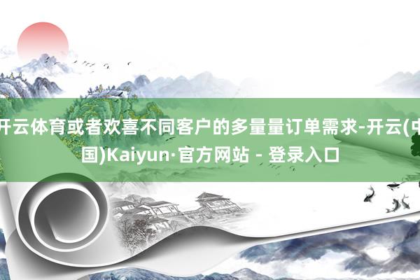 开云体育或者欢喜不同客户的多量量订单需求-开云(中国)Kaiyun·官方网站 - 登录入口