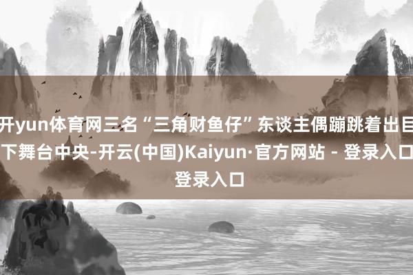 开yun体育网三名“三角财鱼仔”东谈主偶蹦跳着出目下舞台中央-开云(中国)Kaiyun·官方网站 - 登录入口