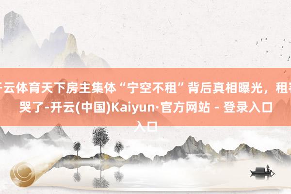 开云体育天下房主集体“宁空不租”背后真相曝光，租客哭了-开云(中国)Kaiyun·官方网站 - 登录入口