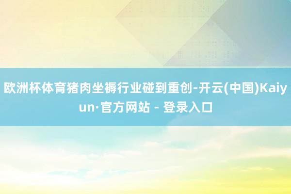 欧洲杯体育猪肉坐褥行业碰到重创-开云(中国)Kaiyun·官方网站 - 登录入口