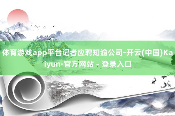 体育游戏app平台　　记者应聘知渝公司-开云(中国)Kaiyun·官方网站 - 登录入口