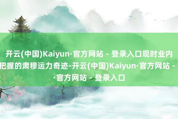 开云(中国)Kaiyun·官方网站 - 登录入口现时业内1.5-2吨把握的肃穆运力奇迹-开云(中国)Kaiyun·官方网站 - 登录入口