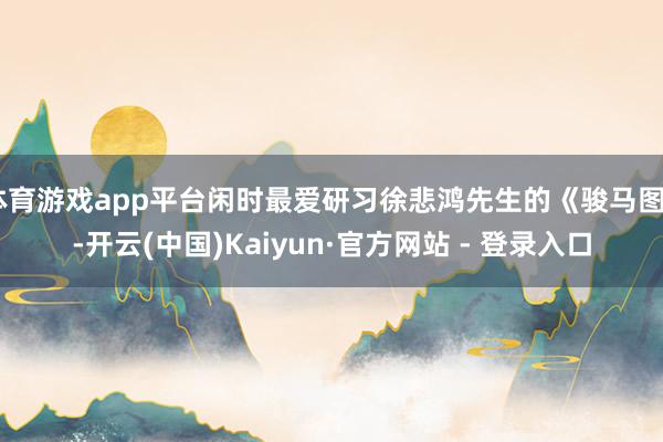 体育游戏app平台闲时最爱研习徐悲鸿先生的《骏马图》-开云(中国)Kaiyun·官方网站 - 登录入口