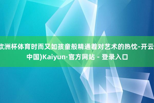 欧洲杯体育时而又如孩童般精通着对艺术的热忱-开云(中国)Kaiyun·官方网站 - 登录入口