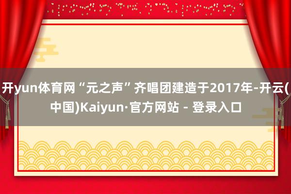 开yun体育网“元之声”齐唱团建造于2017年-开云(中国)Kaiyun·官方网站 - 登录入口