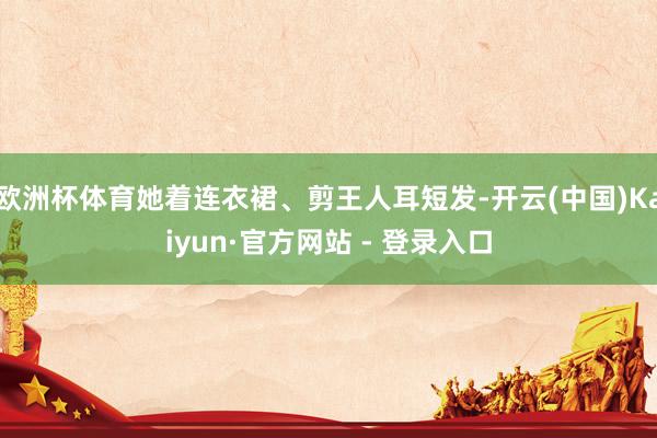 欧洲杯体育她着连衣裙、剪王人耳短发-开云(中国)Kaiyun·官方网站 - 登录入口