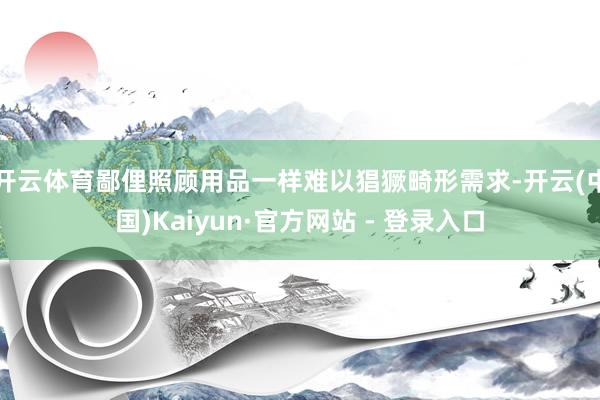 开云体育鄙俚照顾用品一样难以猖獗畸形需求-开云(中国)Kaiyun·官方网站 - 登录入口