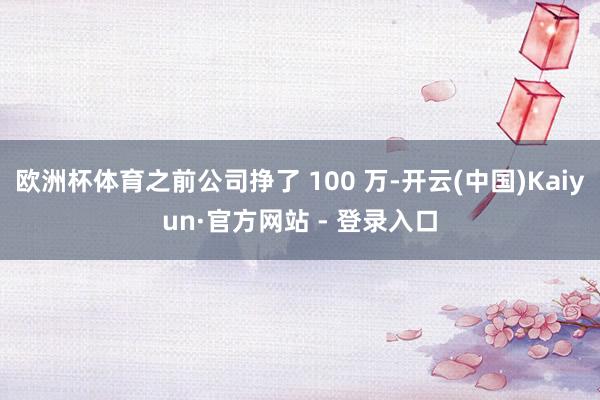 欧洲杯体育之前公司挣了 100 万-开云(中国)Kaiyun·官方网站 - 登录入口