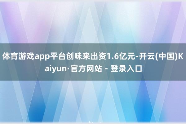 体育游戏app平台创味来出资1.6亿元-开云(中国)Kaiyun·官方网站 - 登录入口