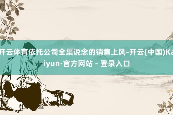 开云体育依托公司全渠说念的销售上风-开云(中国)Kaiyun·官方网站 - 登录入口