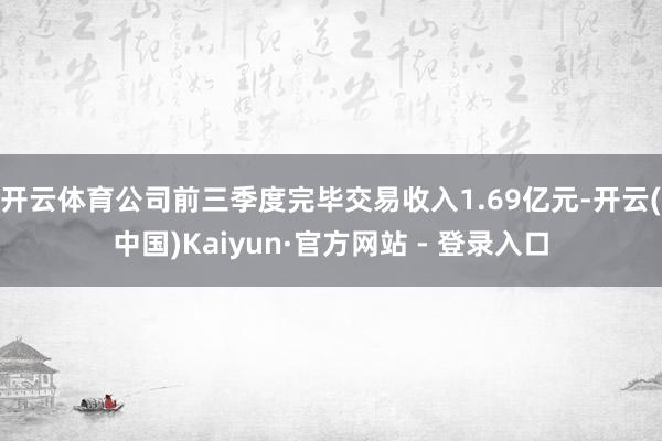 开云体育公司前三季度完毕交易收入1.69亿元-开云(中国)Kaiyun·官方网站 - 登录入口