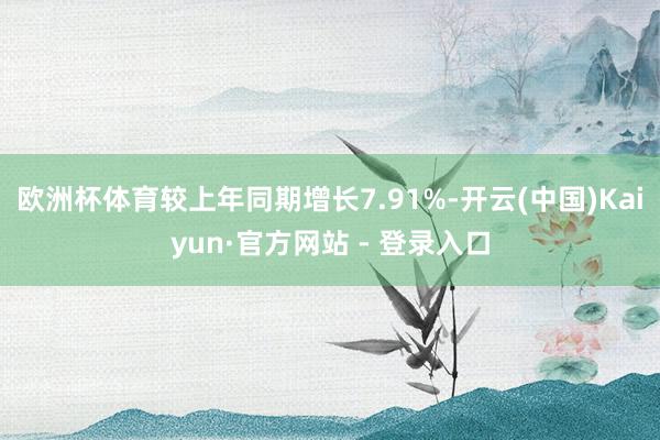 欧洲杯体育较上年同期增长7.91%-开云(中国)Kaiyun·官方网站 - 登录入口