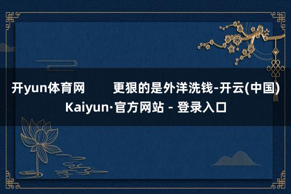 开yun体育网        更狠的是外洋洗钱-开云(中国)Kaiyun·官方网站 - 登录入口
