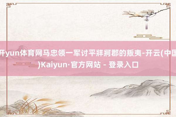 开yun体育网马忠领一军讨平牂牁郡的叛夷-开云(中国)Kaiyun·官方网站 - 登录入口