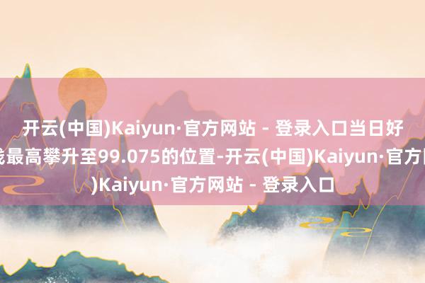 开云(中国)Kaiyun·官方网站 - 登录入口当日好意思元指数价钱最高攀升至99.075的位置-开云(中国)Kaiyun·官方网站 - 登录入口