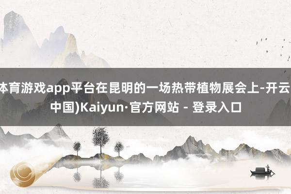 体育游戏app平台在昆明的一场热带植物展会上-开云(中国)Kaiyun·官方网站 - 登录入口