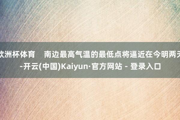 欧洲杯体育    南边最高气温的最低点将逼近在今明两天-开云(中国)Kaiyun·官方网站 - 登录入口