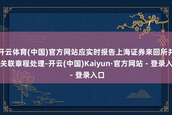 开云体育(中国)官方网站应实时报告上海证券来回所并按关联章程处理-开云(中国)Kaiyun·官方网站 - 登录入口