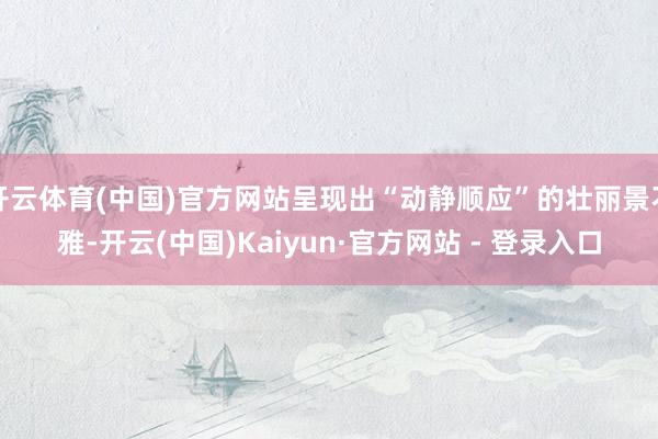 开云体育(中国)官方网站呈现出“动静顺应”的壮丽景不雅-开云(中国)Kaiyun·官方网站 - 登录入口