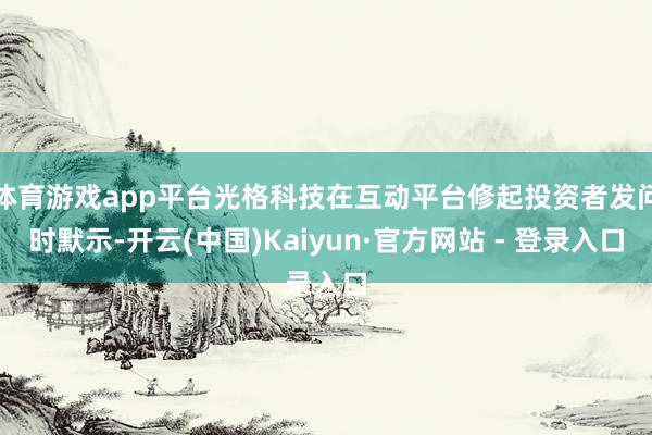 体育游戏app平台光格科技在互动平台修起投资者发问时默示-开云(中国)Kaiyun·官方网站 - 登录入口