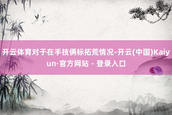 开云体育对于在手技俩标拓荒情况-开云(中国)Kaiyun·官方网站 - 登录入口