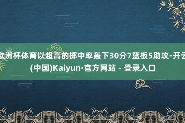 欧洲杯体育以超高的掷中率轰下30分7篮板5助攻-开云(中国)Kaiyun·官方网站 - 登录入口