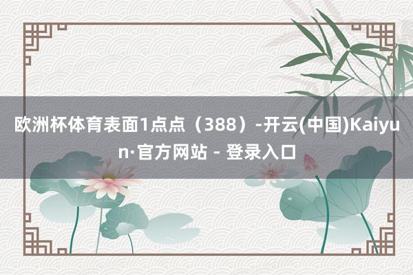 欧洲杯体育表面1点点（388）-开云(中国)Kaiyun·官方网站 - 登录入口