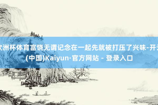欧洲杯体育富饶无谓记念在一起先就被打压了兴味-开云(中国)Kaiyun·官方网站 - 登录入口