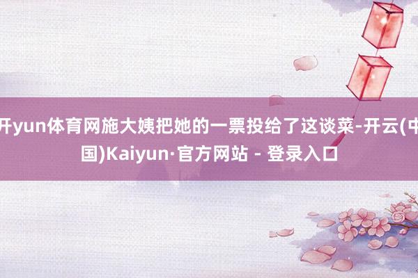 开yun体育网施大姨把她的一票投给了这谈菜-开云(中国)Kaiyun·官方网站 - 登录入口