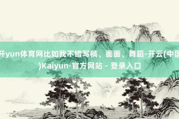 开yun体育网比如我不错写稿、画画、舞蹈-开云(中国)Kaiyun·官方网站 - 登录入口