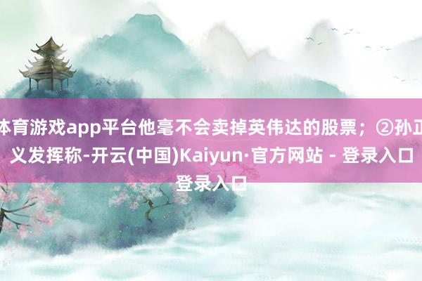 体育游戏app平台他毫不会卖掉英伟达的股票；②孙正义发挥称-开云(中国)Kaiyun·官方网站 - 登录入口