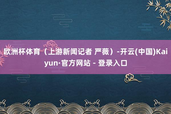 欧洲杯体育（上游新闻记者 严薇）-开云(中国)Kaiyun·官方网站 - 登录入口